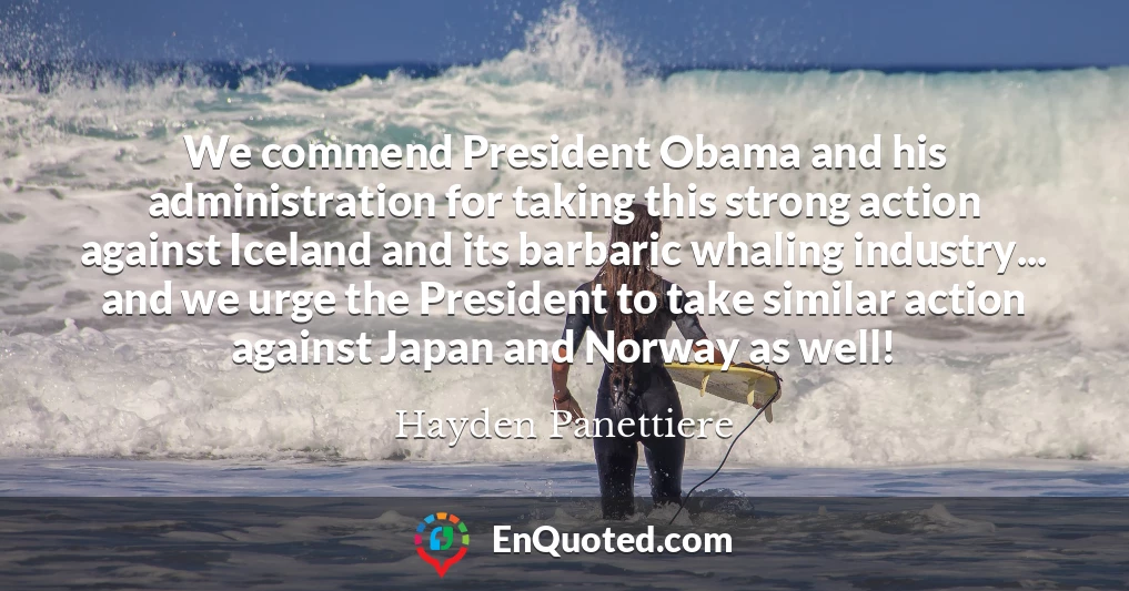 We commend President Obama and his administration for taking this strong action against Iceland and its barbaric whaling industry... and we urge the President to take similar action against Japan and Norway as well!