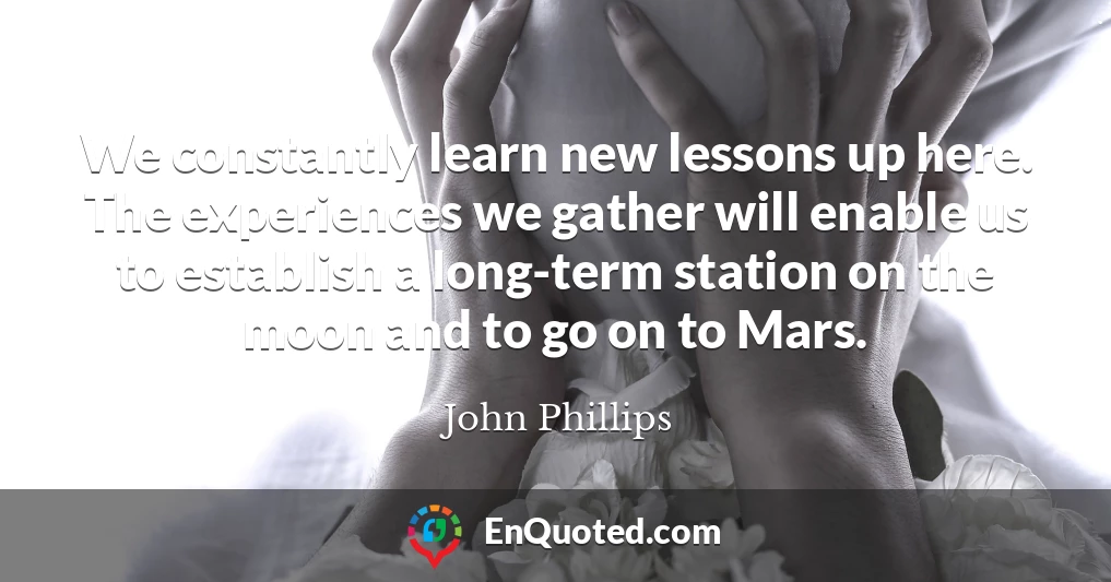 We constantly learn new lessons up here. The experiences we gather will enable us to establish a long-term station on the moon and to go on to Mars.
