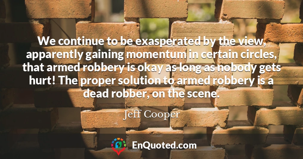 We continue to be exasperated by the view, apparently gaining momentum in certain circles, that armed robbery is okay as long as nobody gets hurt! The proper solution to armed robbery is a dead robber, on the scene.