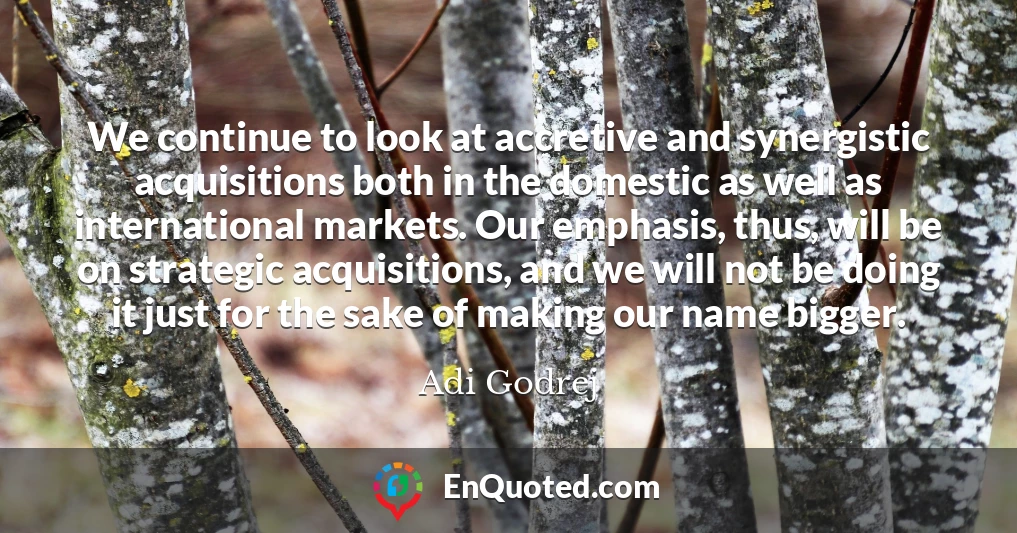 We continue to look at accretive and synergistic acquisitions both in the domestic as well as international markets. Our emphasis, thus, will be on strategic acquisitions, and we will not be doing it just for the sake of making our name bigger.