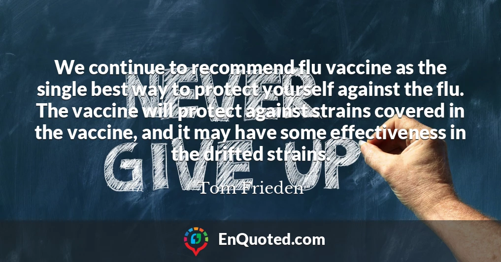 We continue to recommend flu vaccine as the single best way to protect yourself against the flu. The vaccine will protect against strains covered in the vaccine, and it may have some effectiveness in the drifted strains.