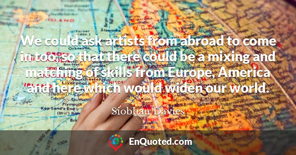 We could ask artists from abroad to come in too, so that there could be a mixing and matching of skills from Europe, America and here which would widen our world.
