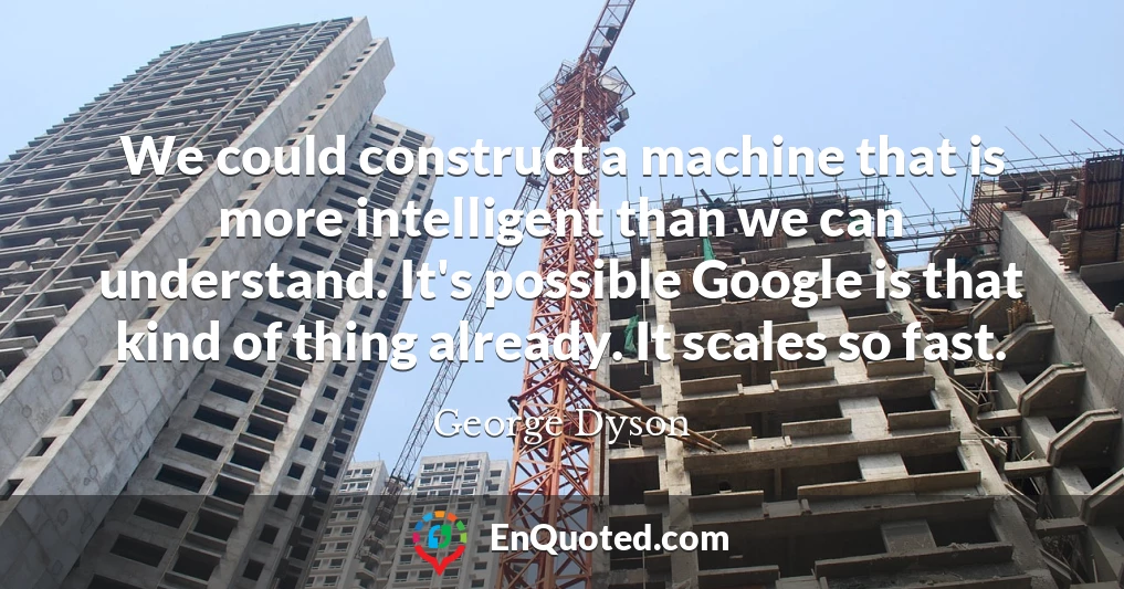We could construct a machine that is more intelligent than we can understand. It's possible Google is that kind of thing already. It scales so fast.