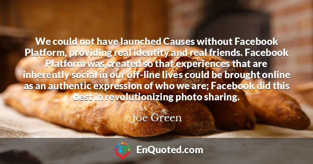 We could not have launched Causes without Facebook Platform, providing real identity and real friends. Facebook Platform was created so that experiences that are inherently social in our off-line lives could be brought online as an authentic expression of who we are; Facebook did this best in revolutionizing photo sharing.