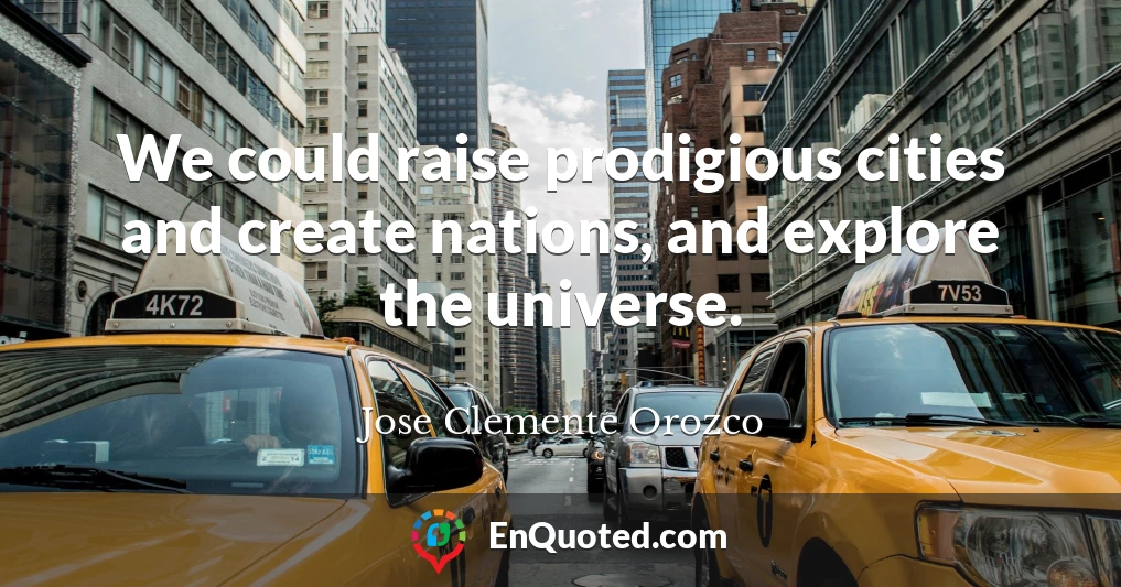 We could raise prodigious cities and create nations, and explore the universe.