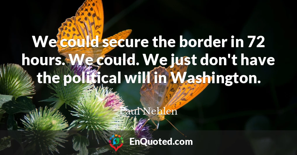 We could secure the border in 72 hours. We could. We just don't have the political will in Washington.