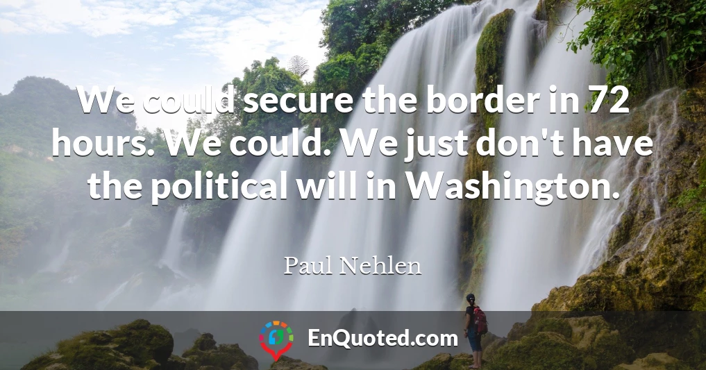 We could secure the border in 72 hours. We could. We just don't have the political will in Washington.