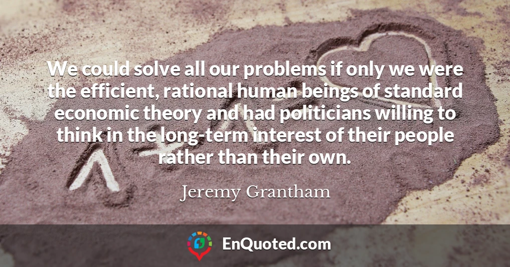 We could solve all our problems if only we were the efficient, rational human beings of standard economic theory and had politicians willing to think in the long-term interest of their people rather than their own.