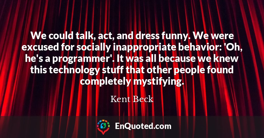 We could talk, act, and dress funny. We were excused for socially inappropriate behavior: 'Oh, he's a programmer'. It was all because we knew this technology stuff that other people found completely mystifying.