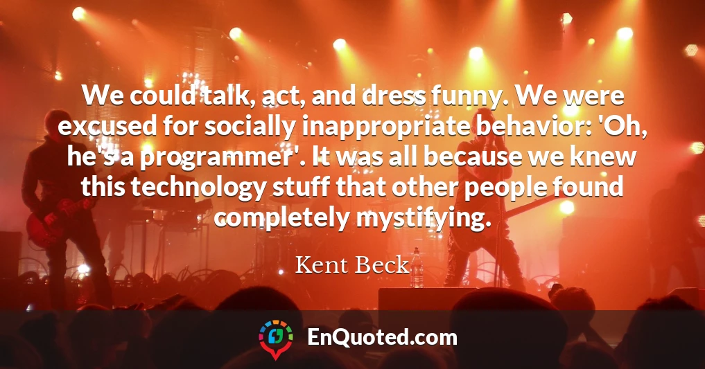 We could talk, act, and dress funny. We were excused for socially inappropriate behavior: 'Oh, he's a programmer'. It was all because we knew this technology stuff that other people found completely mystifying.