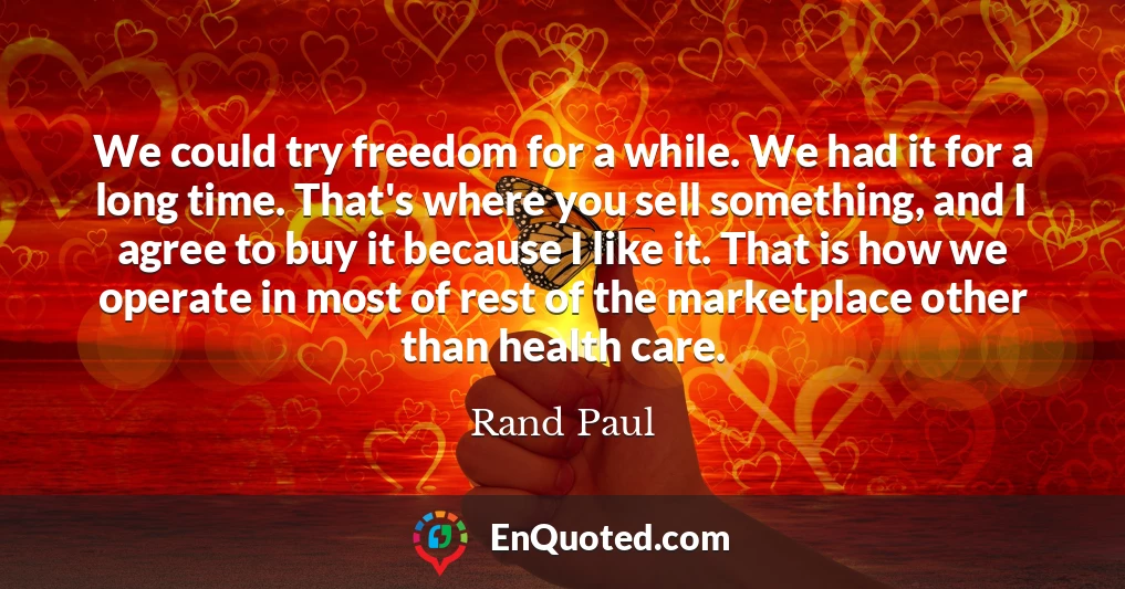 We could try freedom for a while. We had it for a long time. That's where you sell something, and I agree to buy it because I like it. That is how we operate in most of rest of the marketplace other than health care.