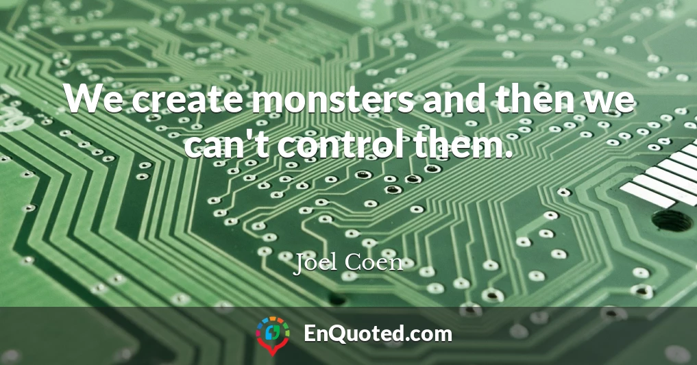 We create monsters and then we can't control them.