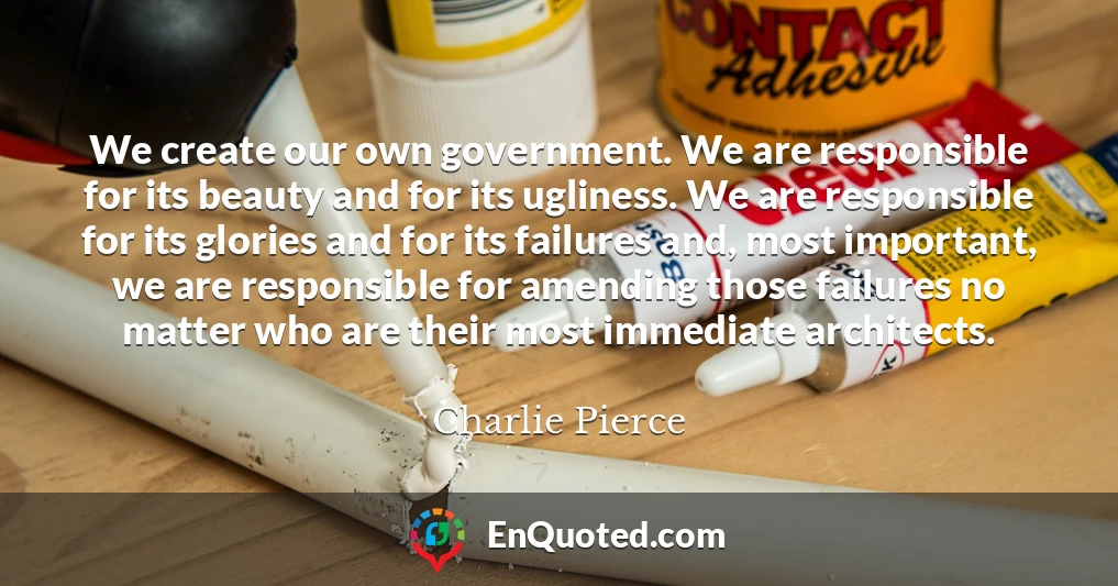 We create our own government. We are responsible for its beauty and for its ugliness. We are responsible for its glories and for its failures and, most important, we are responsible for amending those failures no matter who are their most immediate architects.