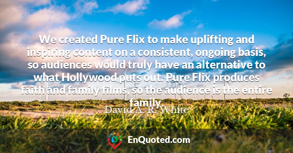 We created Pure Flix to make uplifting and inspiring content on a consistent, ongoing basis, so audiences would truly have an alternative to what Hollywood puts out. Pure Flix produces faith and family films, so the audience is the entire family.