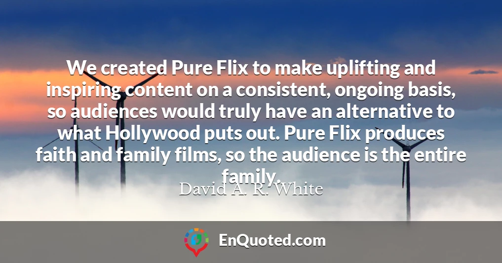 We created Pure Flix to make uplifting and inspiring content on a consistent, ongoing basis, so audiences would truly have an alternative to what Hollywood puts out. Pure Flix produces faith and family films, so the audience is the entire family.