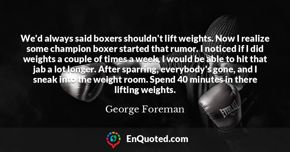 We'd always said boxers shouldn't lift weights. Now I realize some champion boxer started that rumor. I noticed if I did weights a couple of times a week, I would be able to hit that jab a lot longer. After sparring, everybody's gone, and I sneak into the weight room. Spend 40 minutes in there lifting weights.