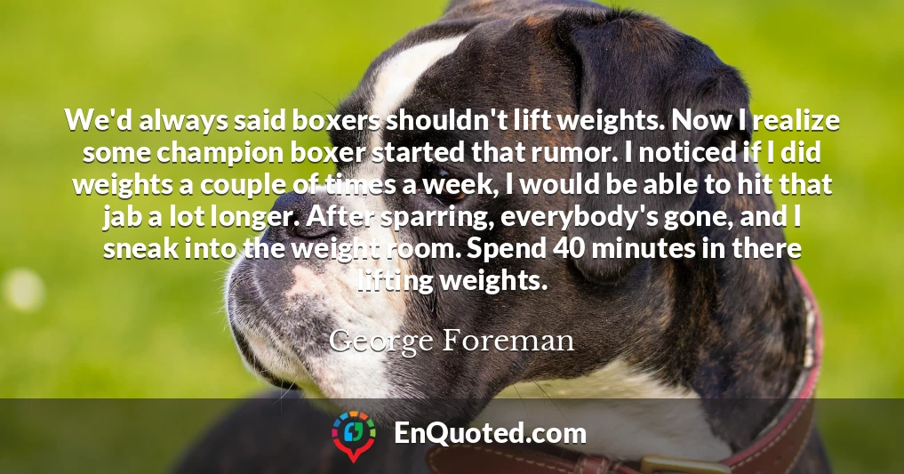 We'd always said boxers shouldn't lift weights. Now I realize some champion boxer started that rumor. I noticed if I did weights a couple of times a week, I would be able to hit that jab a lot longer. After sparring, everybody's gone, and I sneak into the weight room. Spend 40 minutes in there lifting weights.