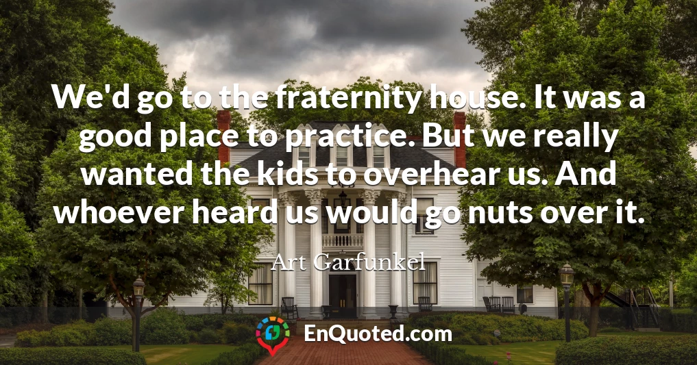 We'd go to the fraternity house. It was a good place to practice. But we really wanted the kids to overhear us. And whoever heard us would go nuts over it.