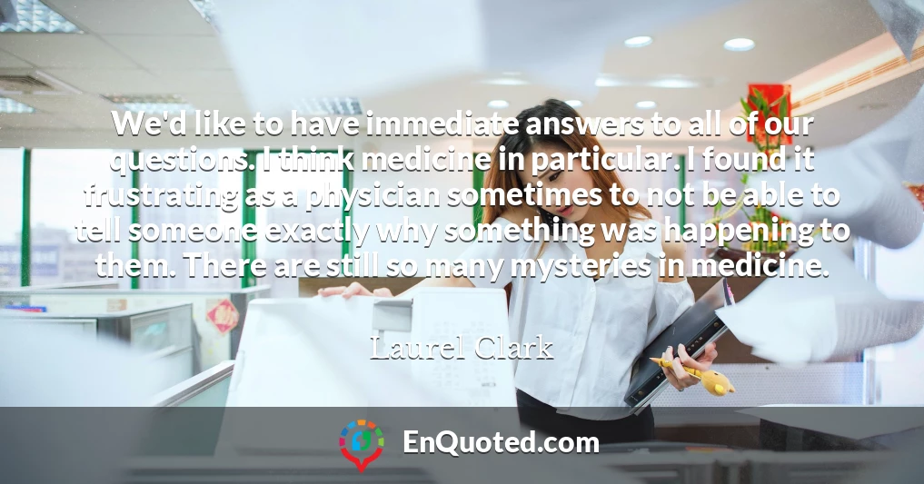 We'd like to have immediate answers to all of our questions. I think medicine in particular. I found it frustrating as a physician sometimes to not be able to tell someone exactly why something was happening to them. There are still so many mysteries in medicine.