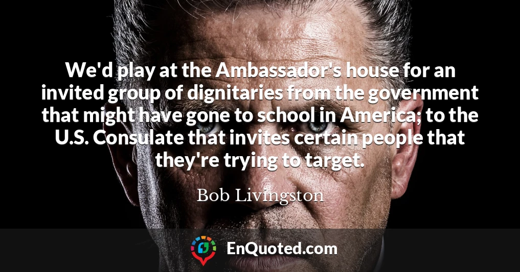 We'd play at the Ambassador's house for an invited group of dignitaries from the government that might have gone to school in America; to the U.S. Consulate that invites certain people that they're trying to target.