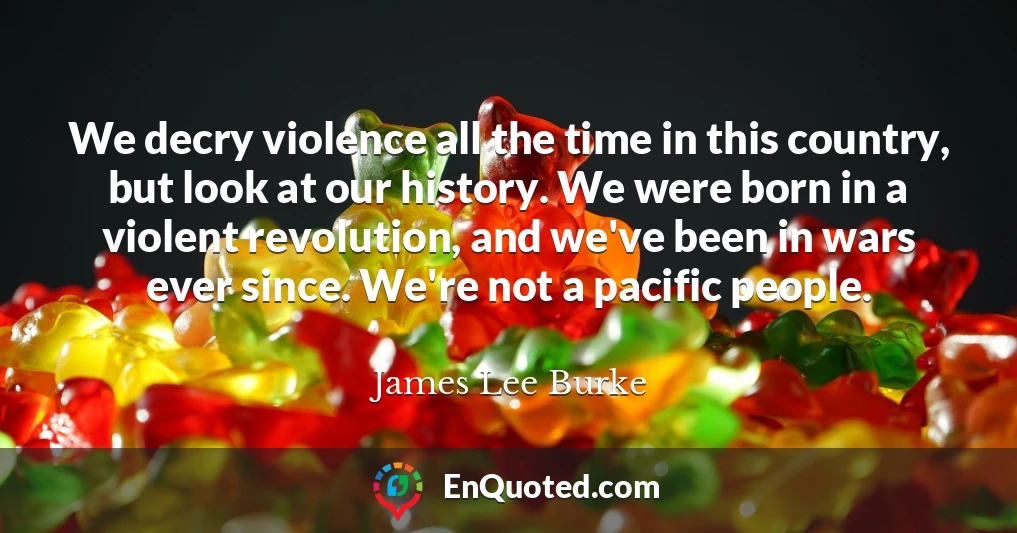 We decry violence all the time in this country, but look at our history. We were born in a violent revolution, and we've been in wars ever since. We're not a pacific people.