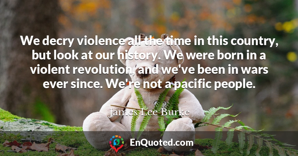 We decry violence all the time in this country, but look at our history. We were born in a violent revolution, and we've been in wars ever since. We're not a pacific people.