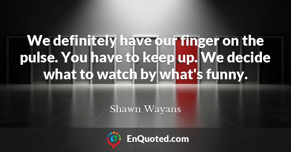 We definitely have our finger on the pulse. You have to keep up. We decide what to watch by what's funny.