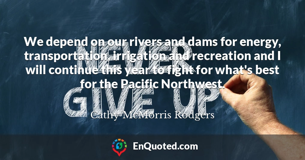 We depend on our rivers and dams for energy, transportation, irrigation and recreation and I will continue this year to fight for what's best for the Pacific Northwest.