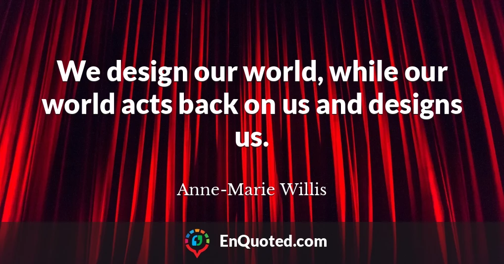 We design our world, while our world acts back on us and designs us.