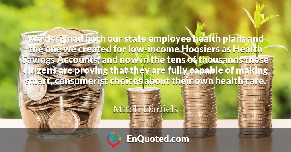 We designed both our state employee health plans and the one we created for low-income Hoosiers as Health Savings Accounts, and now in the tens of thousands these citizens are proving that they are fully capable of making smart, consumerist choices about their own health care.