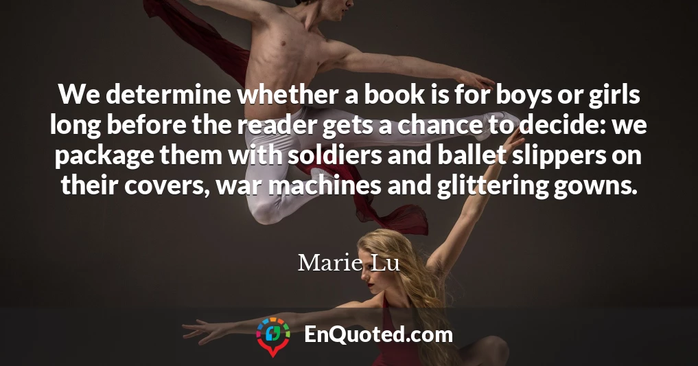 We determine whether a book is for boys or girls long before the reader gets a chance to decide: we package them with soldiers and ballet slippers on their covers, war machines and glittering gowns.