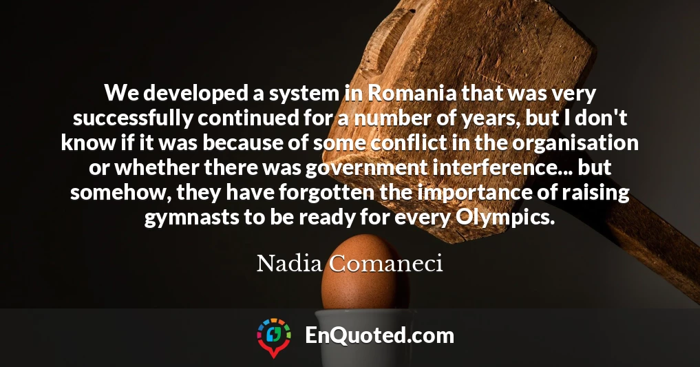 We developed a system in Romania that was very successfully continued for a number of years, but I don't know if it was because of some conflict in the organisation or whether there was government interference... but somehow, they have forgotten the importance of raising gymnasts to be ready for every Olympics.