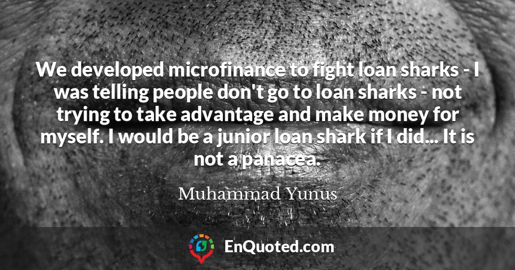 We developed microfinance to fight loan sharks - I was telling people don't go to loan sharks - not trying to take advantage and make money for myself. I would be a junior loan shark if I did... It is not a panacea.