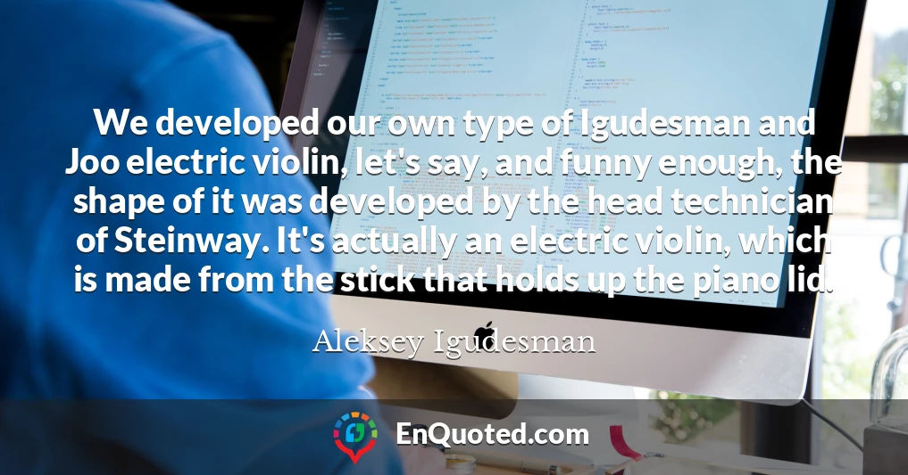 We developed our own type of Igudesman and Joo electric violin, let's say, and funny enough, the shape of it was developed by the head technician of Steinway. It's actually an electric violin, which is made from the stick that holds up the piano lid.