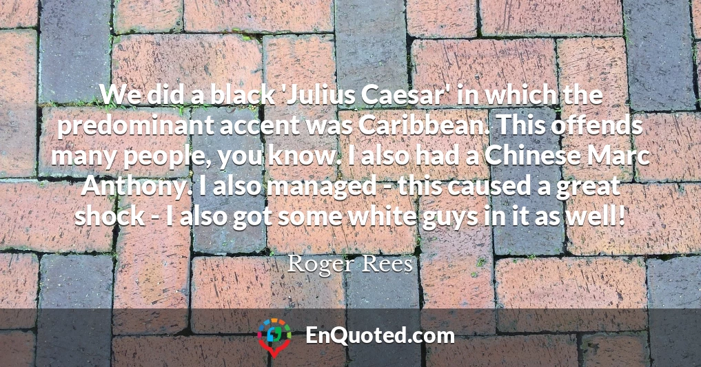 We did a black 'Julius Caesar' in which the predominant accent was Caribbean. This offends many people, you know. I also had a Chinese Marc Anthony. I also managed - this caused a great shock - I also got some white guys in it as well!