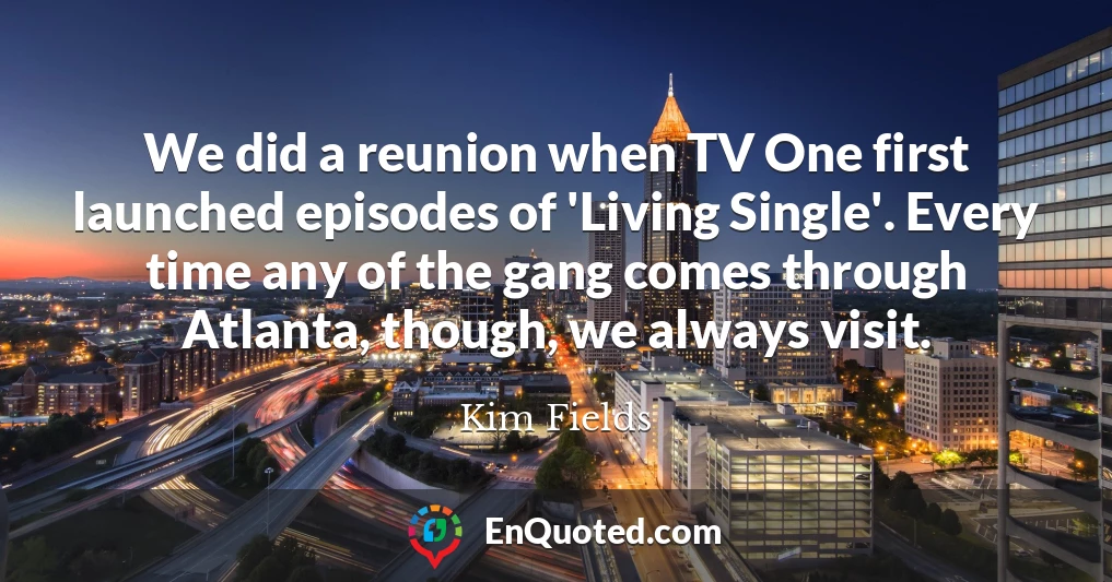 We did a reunion when TV One first launched episodes of 'Living Single'. Every time any of the gang comes through Atlanta, though, we always visit.
