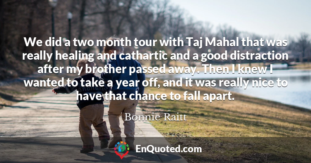 We did a two month tour with Taj Mahal that was really healing and cathartic and a good distraction after my brother passed away. Then I knew I wanted to take a year off, and it was really nice to have that chance to fall apart.