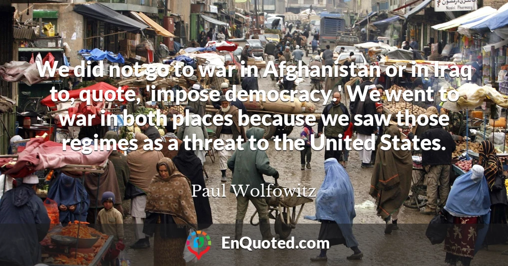 We did not go to war in Afghanistan or in Iraq to, quote, 'impose democracy.' We went to war in both places because we saw those regimes as a threat to the United States.
