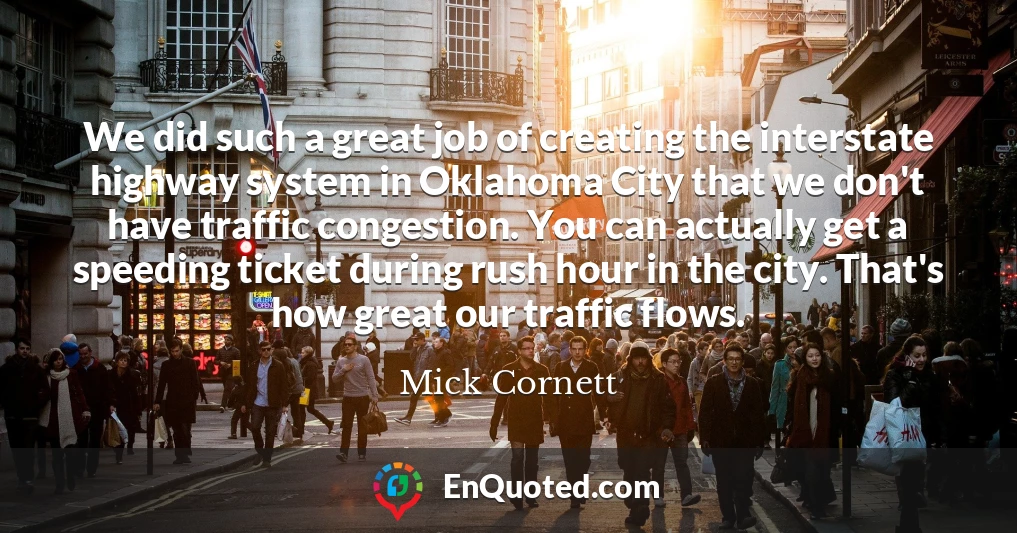 We did such a great job of creating the interstate highway system in Oklahoma City that we don't have traffic congestion. You can actually get a speeding ticket during rush hour in the city. That's how great our traffic flows.