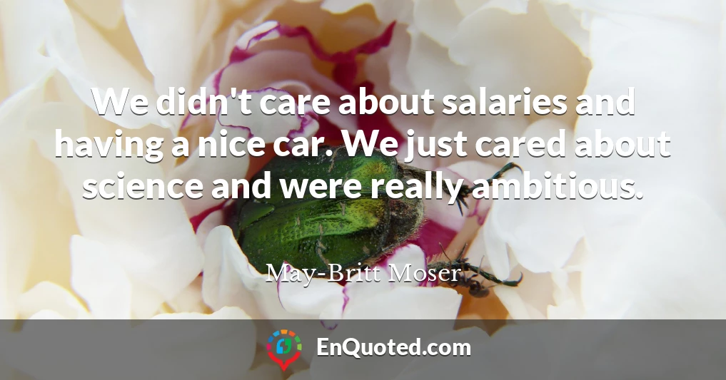 We didn't care about salaries and having a nice car. We just cared about science and were really ambitious.