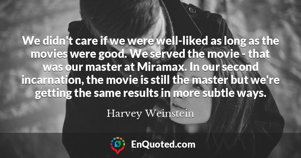 We didn't care if we were well-liked as long as the movies were good. We served the movie - that was our master at Miramax. In our second incarnation, the movie is still the master but we're getting the same results in more subtle ways.