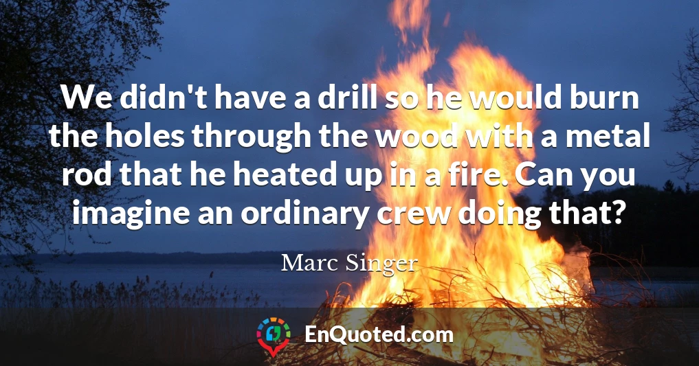 We didn't have a drill so he would burn the holes through the wood with a metal rod that he heated up in a fire. Can you imagine an ordinary crew doing that?