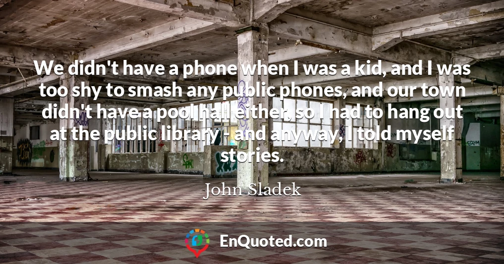 We didn't have a phone when I was a kid, and I was too shy to smash any public phones, and our town didn't have a pool hall either, so I had to hang out at the public library - and anyway, I told myself stories.
