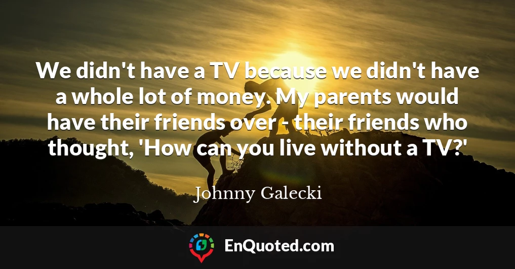 We didn't have a TV because we didn't have a whole lot of money. My parents would have their friends over - their friends who thought, 'How can you live without a TV?'