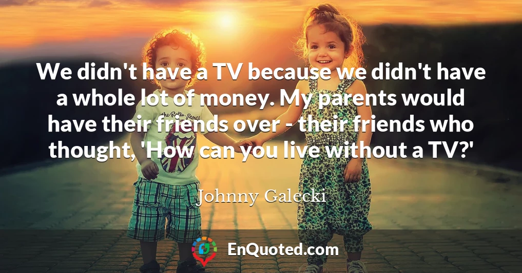 We didn't have a TV because we didn't have a whole lot of money. My parents would have their friends over - their friends who thought, 'How can you live without a TV?'