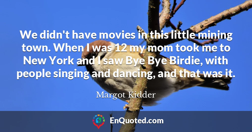 We didn't have movies in this little mining town. When I was 12 my mom took me to New York and I saw Bye Bye Birdie, with people singing and dancing, and that was it.