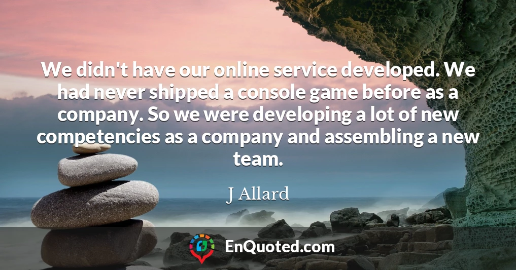 We didn't have our online service developed. We had never shipped a console game before as a company. So we were developing a lot of new competencies as a company and assembling a new team.