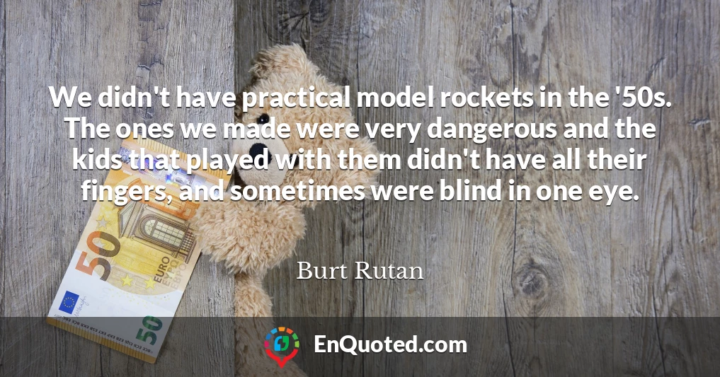We didn't have practical model rockets in the '50s. The ones we made were very dangerous and the kids that played with them didn't have all their fingers, and sometimes were blind in one eye.