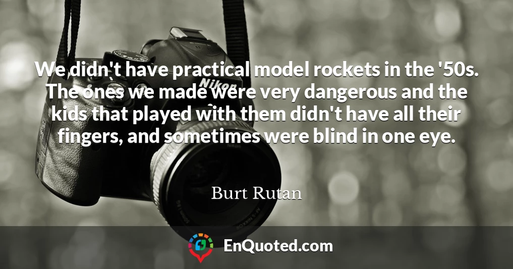 We didn't have practical model rockets in the '50s. The ones we made were very dangerous and the kids that played with them didn't have all their fingers, and sometimes were blind in one eye.