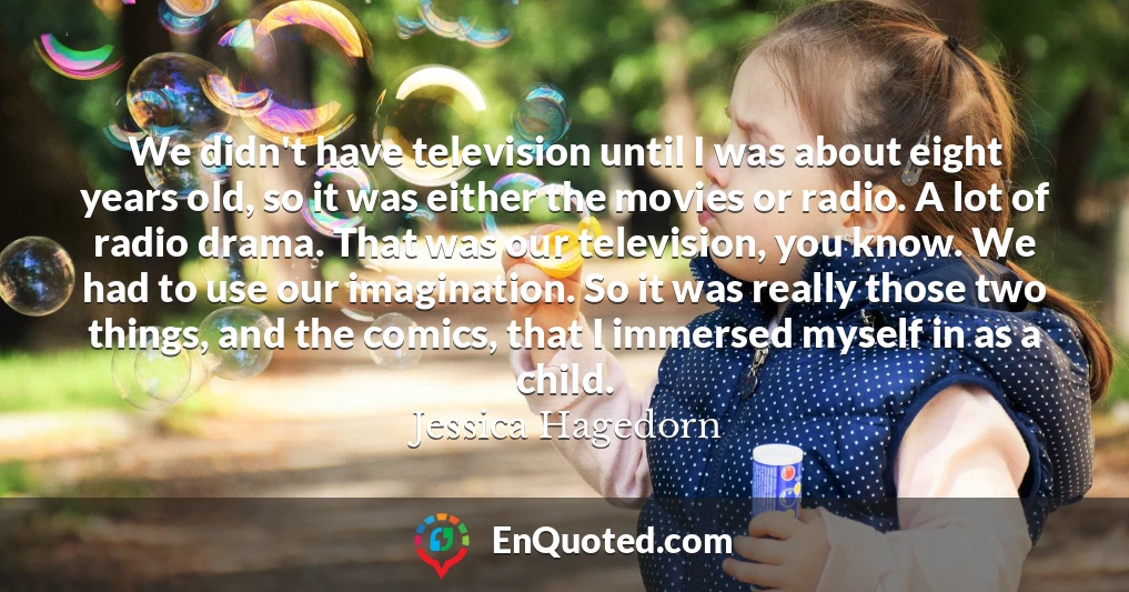 We didn't have television until I was about eight years old, so it was either the movies or radio. A lot of radio drama. That was our television, you know. We had to use our imagination. So it was really those two things, and the comics, that I immersed myself in as a child.